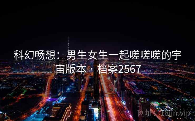 科幻畅想:男生女生一起嗟嗟嗟的宇宙版本 · 档案2567