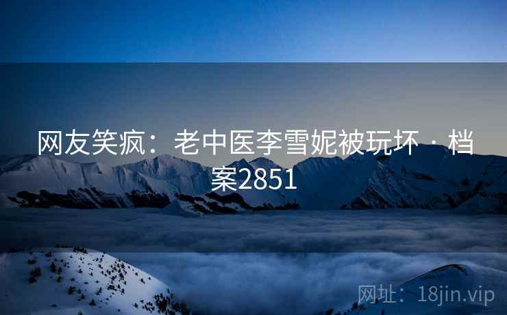 网友笑疯：老中医李雪妮被玩坏 · 档案2851