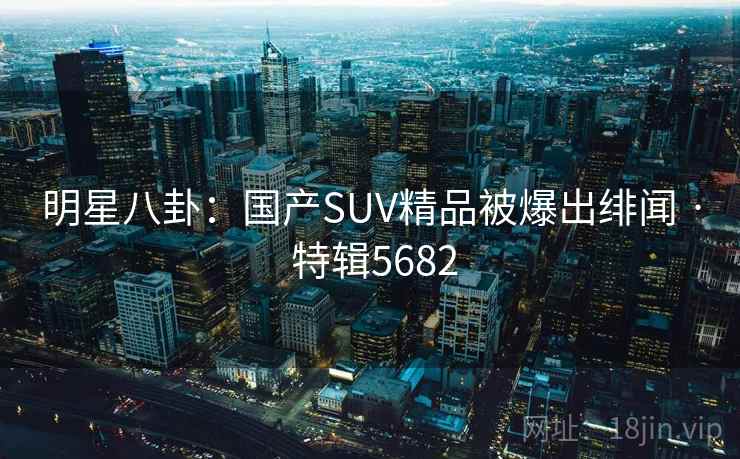 明星八卦：国产SUV精品被爆出绯闻 · 特辑5682