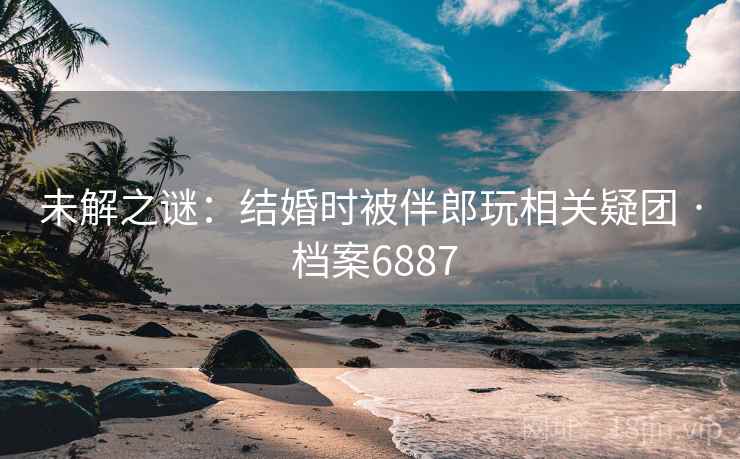 未解之谜：结婚时被伴郎玩相关疑团 · 档案6887