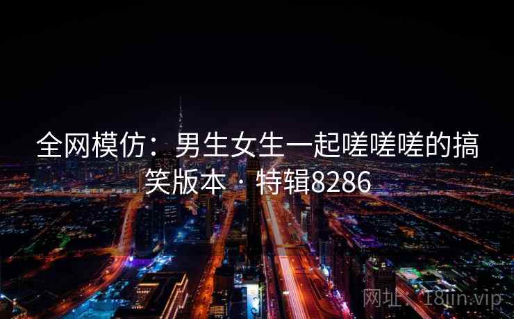 全网模仿:男生女生一起嗟嗟嗟的搞笑版本 · 特辑8286