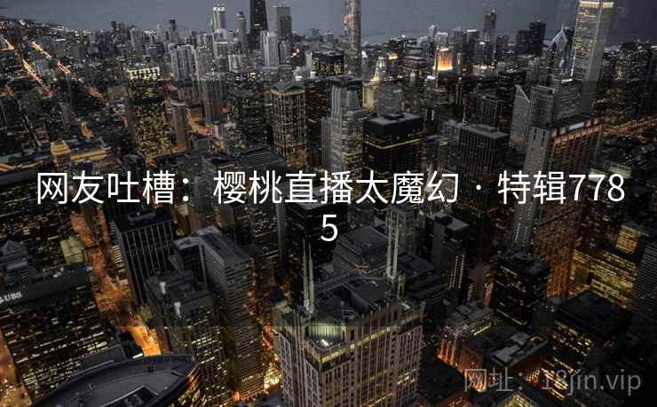 详细阅读:网友吐槽:樱桃直播太魔幻 · 特辑7785 网友吐槽:樱桃直播太魔幻 · 特辑7785