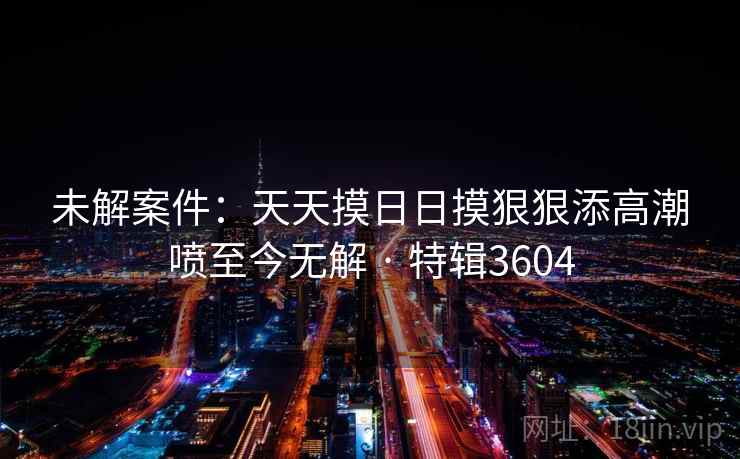 未解案件:天天摸日日摸狠狠添高潮喷至今无解 · 特辑3604