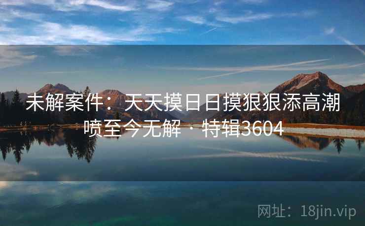 未解案件:天天摸日日摸狠狠添高潮喷至今无解 · 特辑3604