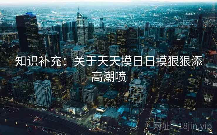 知识补充：关于天天摸日日摸狠狠添高潮喷